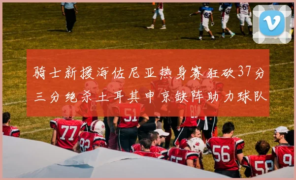 骑士新援海佐尼亚热身赛狂砍37分三分绝杀土耳其申京缺阵助力球队表现