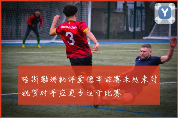 哈斯勒姆批评爱德华兹赛未结束时祝贺对手应更专注于比赛