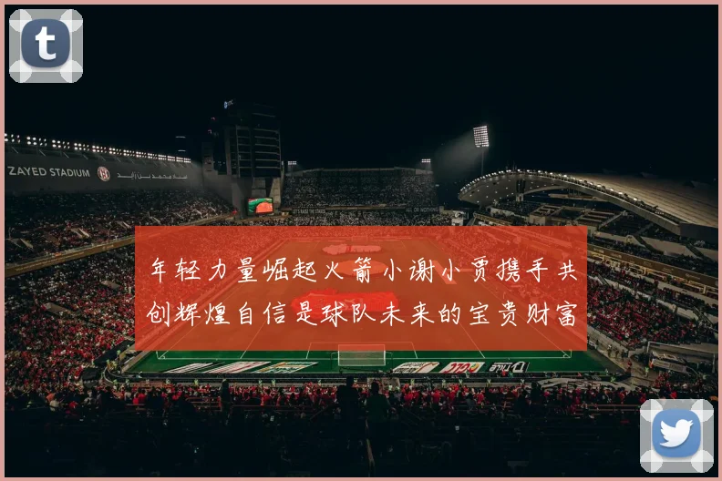 年轻力量崛起火箭小谢小贾携手共创辉煌自信是球队未来的宝贵财富