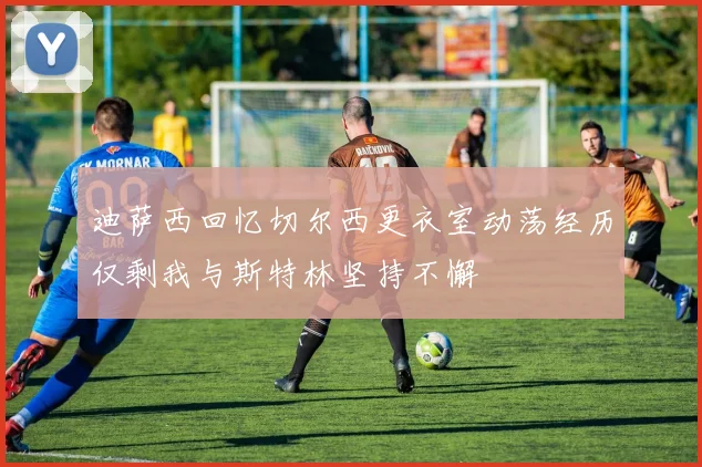迪萨西回忆切尔西更衣室动荡经历仅剩我与斯特林坚持不懈