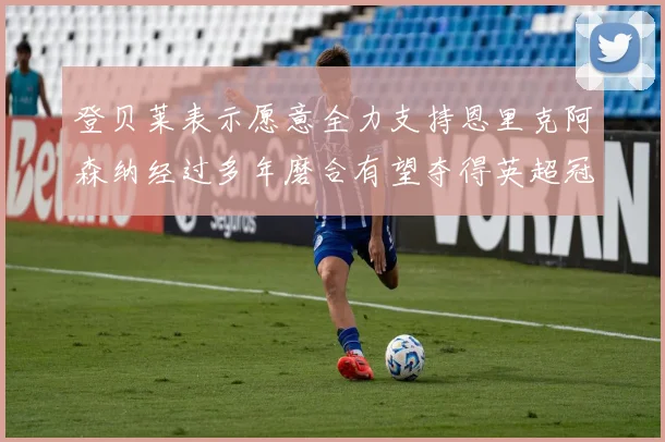 登贝莱表示愿意全力支持恩里克阿森纳经过多年磨合有望夺得英超冠军