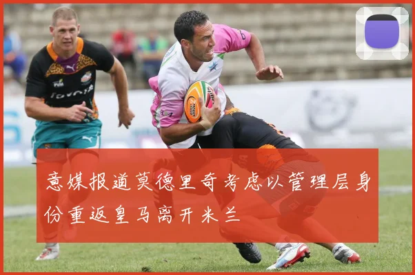 意媒报道莫德里奇考虑以管理层身份重返皇马离开米兰