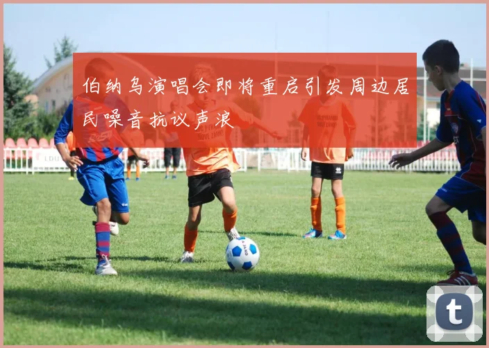 伯纳乌演唱会即将重启引发周边居民噪音抗议声浪