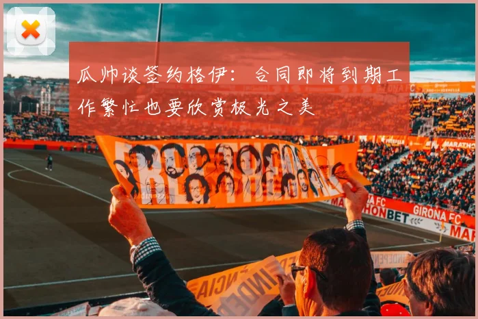 瓜帅谈签约格伊：合同即将到期工作繁忙也要欣赏极光之美