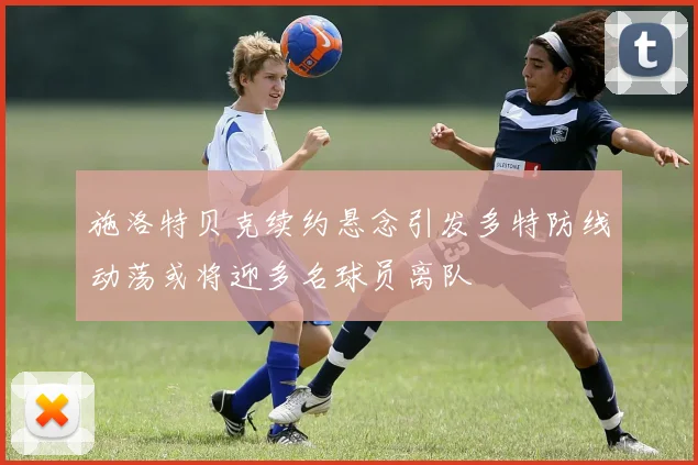 施洛特贝克续约悬念引发多特防线动荡或将迎多名球员离队