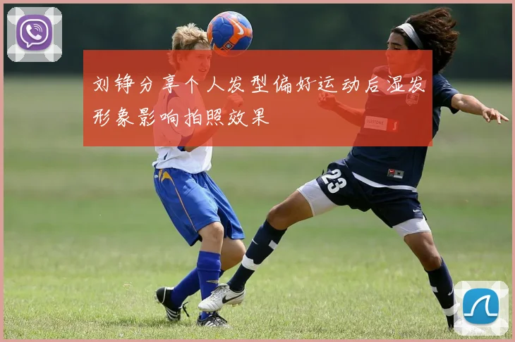 刘铮分享个人发型偏好运动后湿发形象影响拍照效果